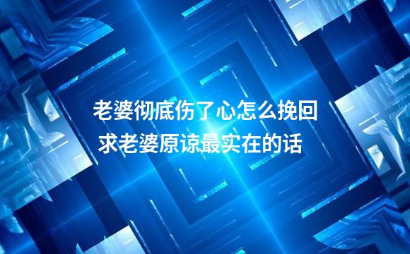 老婆彻底伤了心怎么挽回 求老婆原谅最实在的话